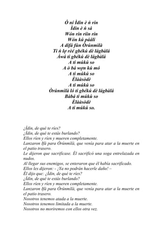 Ó ní Ìdin è ń rín
                        Ìdin è ń sá
                     Wón rín ríin rín
                       Wón kú pááli
                   A dífá fún Òrúnmìlà
               Ti ń lợ rèé gbékú dè lágbàlá
                 Àwá ti gbékú dè lágbàlá
                       A ti múkú so
                    A ò bá wợn kú mó
                       A ti múkú so
                         Èlààsòdè
                       A ti múkú so
              Òrúnmìlà ló ti gbékú dè lágbàlá
                     Bàbá ti múkú so
                         Èlààsòdè
                       A ti múkú so.



¿Ìdin, de qué te ríes?
¿Ìdin, de qué te estás burlando?
Ellos ríen y ríen y mueren completamente.
Lanzaron Ifá para Òrúnmìlà, que venía para atar a la muerte en
el patio trasero.
Le dijeron que sacrificase. Él sacrificó una soga entrelazada en
nudos.
Al llegar sus enemigos, se enteraron que él había sacrificado.
Ellos les dijeron: - ¡Ya no podrán hacerle daño! –
Él dijo que: ¿Ìdin, de qué te ríes?
¿Ìdin, de qué te estás burlando?
Ellos ríen y ríen y mueren completamente.
Lanzaron Ifá para Òrúnmìlà, que venía para atar a la muerte en
el patio trasero.
Nosotros tenemos atada a la muerte.
Nosotros tenemos limitada a la muerte.
Nosotros no moriremos con ellos otra vez.
 