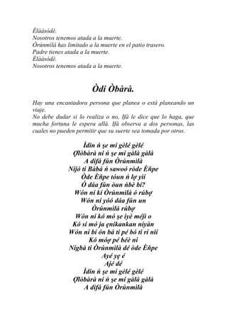 Èlààsòdè.
Nosotros tenemos atada a la muerte.
Òrúnmìlà has limitado a la muerte en el patio trasero.
Padre tienes atada a la muerte.
Èlààsòdè.
Nosotros tenemos atada a la muerte.


                        Òdí Òbàrà.
Hay una encantadora persona que planea o está planeando un
viaje.
No debe dudar si lo realiza o no, Ifá le dice que lo haga, que
mucha fortuna le espera allá. Ifá observa a dos personas, las
cuales no pueden permitir que su suerte sea tomada por otros.

                    Ìdin ń şe mí gèlé gèlé
               Ợlòbàrà ni ń şe mí gàlà gàlà
                    A dífá fún Òrúnmìlà
              Níjó ti Bàbá ń sawoó ròde Èňpe
                  Òde Èňpe tóun ń lợ yìí
                  Ó dáa fún òun ńbè bí?
                Wón ní kí Òrúnmìlà ó rúbợ
                  Wón ní yóó dáa fún un
                       Òrúnmìlà rúbợ
                Wón ní kó mó şe iyè méjì o
               Kó si mó ja ẹnikankan níyàn
              Wón ní bí ón bá ti pé bó ti rí nìí
                      Kó móợ pé béè ni
              Nígbà ti Òrúnmìlà dé òde Èňpe
                           Ayé yẹ é
                            Ajé dé
                    Ìdin ń şe mí gèlé gèlé
               Ợlòbàrà ni ń şe mí gàlà gàlà
                    A dífá fún Òrúnmìlà
 