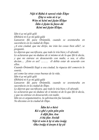 Níjó ti Bàbá ń sawoó ròde Èňpe
                      Ệbợ n wón ní ó şe
               Wón ni kéni mó jiyàn lÈňpe
                   Ìdin ò jiyàn la fawo dá
                    Kéni mó jiyàn lÈňpe.

Ìdin ń şe mí gèlé gèlé
Ợlòbàrà ni ń şe mí gàlà gàlà
Lanzaron Ifá para Òrúnmìlà, cuando se aventuraba en
sacerdocio en la ciudad de Èňpe.
¿A esta ciudad, que me dirijo, me irán las cosas bien allá?, se
preguntó.
Le dijeron que sacrificara, que todo le iría bien y él ofrendó.
Le aclararon que no dudase de sí mismo ni de lo que Ifá le decía,
y que no entrase en desacuerdo con nadie, o sea, si ellos
decían…. ¡Esto es así! ……… él debía estar de acuerdo con
ellos.
Cuando Òrúnmìlà llegó a esa ciudad, la riqueza del comercio le
sonrió,
así como las otras cosas buenas de la vida.
Ìdin ń şe mí gèlé gèlé
Ợlòbàrà ni ń şe mí gàlà gàlà
Lanzaron Ifá para Òrúnmìlà, cuando se aventuraba en
sacerdocio en la ciudad de Èňpe.
Le dijeron que sacrificara, que todo le iría bien y él ofrendó.
Le aclararon que no dudase de sí mismo ni de lo que Ifá le decía,
y que no entrase en desacuerdo con nadie.
Ìdin no es argumentativo, la adivinación fue lanzada.
No discutas en la ciudad de Èňpe.

                        Ìdin kó o bèrè
                  Kó o gbé e pón pòn pón
                        A dífá fún Asa
                       A bù fún Àwòdì
                Níjó ti wón ń lợ si oko iwájẹ
                 Oko iwájẹ tí àwợn ń lợ yìí
 