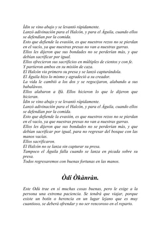 Ìdin se vino abajo y se levantó rápidamente.
Lanzó adivinación para el Halcón, y para el Águila, cuando ellos
se defendían por la comida.
Esto que defiende la evasión, es que nuestros rezos no se pierdan
en el vacío, ya que nuestras presas no van a nuestras garras.
Ellos les dijeron que sus bondades no se perderían más, y que
debían sacrificar por igual.
Ellos ofrecieron sus sacrificios en múltiples de cientos y con fe.
Y partieron ambos en su misión de caza.
El Halcón vio primero su presa y se lanzó capturándola.
El Águila hizo lo mismo y agradeció a su creador.
La vida le cambió a los dos y se regocijaron, alabando a sus
babaláwos.
Ellos alabaron a Ifá. Ellos hicieron lo que le dijeron que
hicieran.
Ìdin se vino abajo y se levantó rápidamente.
Lanzó adivinación para el Halcón, y para el Águila, cuando ellos
se defendían por la comida.
Esto que defiende la evasión, es que nuestros rezos no se pierdan
en el vacío, ya que nuestras presas no van a nuestras garras.
Ellos les dijeron que sus bondades no se perderían más, y que
debían sacrificar por igual, para no regresar del bosque con las
manos vacías.
Ellos sacrificaron.
El Halcón no se lanza sin capturar su presa.
Tampoco el Águila falla cuando se lanza en picada sobre su
presa.
Todos regresaremos con buenas fortunas en las manos.


                      Òdí Òkànràn.
Este Odù trae en sí muchas cosas buenas, pero le exige a la
persona una extrema paciencia. Se tendrá que viajar, porque
existe un botín o herencia en un lugar lejano que es muy
cuantioso, se deberá ofrendar y no ser rencoroso en el reparto.
 