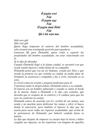 Ó jogún owó
                            Fàà
                        Ó jogún aşợ
                            Fàà
                     Ó jogún àmù Ìlèkè
                            Fàà
                     Ifá ò bá wợn tan.

Sabi rere gbé
Sàbi rèrè gbé
Quien llega temprano al entierro del hombre acaudalado,
seleccionará una aventajada posición para quedarse.
Lanzaron Ifá para Òrúnmìlà, quien venía a repartir las
propiedades del hombre acaudalado, sin estar relacionado con
él.
Se le dijo de ofrendar.
Cuando Òrúnmìlà llegó a la lejana ciudad, se encontró con que
el jefe estaba leproso y todos huían de su compañía.
Òrúnmìlà pensó que era un ser humano, creado por Dios y que
siendo la primera vez que visitaba su ciudad, no podía dejar de
brindarle su asistencia y compañía y fue a verle, entrando en su
casa.
Le sirvió como un errante y preparó medicinas para él.
Y mientras todos le despreciaban, Òrúnmìlà estuvo a su cuidado.
El leproso era un hombre adinerado y cuando se sintió al borde
de la muerte, llamó a Òrúnmìlà y le dijo casi exánime, que
deseaba que se ocupase de su entierro y le cuidase para que las
aves no comieran su cuerpo.
Òrúnmìlà estuvo de acuerdo con él y recibió de sus manos, una
azada y un machete para desbrozar las ramas y abrir el hueco
donde le enterraría, pero también el leproso le dijo que las
usaría para sacar todas sus riquezas acumuladas, que serían de
la pertenencia de Òrúnmìlà, por haberle cuidado hasta su
muerte.
Le dijo que después de empacar su cuerpo bajo la tierra y haber
cargado sus riquezas, no las repartiese con ninguno de aquellos
 