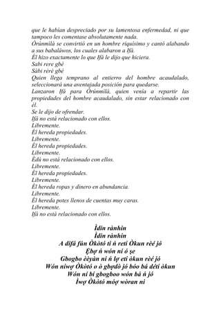 que le habían despreciado por su lamentosa enfermedad, ni que
tampoco les comentase absolutamente nada.
Òrúnmìlà se convirtió en un hombre riquísimo y cantó alabando
a sus babaláwos, los cuales alabaron a Ifá.
Él hizo exactamente lo que Ifá le dijo que hiciera.
Sabi rere gbé
Sàbi rèrè gbé
Quien llega temprano al entierro del hombre acaudalado,
seleccionará una aventajada posición para quedarse.
Lanzaron Ifá para Òrúnmìlà, quien venía a repartir las
propiedades del hombre acaudalado, sin estar relacionado con
él.
Se le dijo de ofrendar.
Ifá no está relacionado con ellos.
Libremente.
Él hereda propiedades.
Libremente.
Él hereda propiedades.
Libremente.
Èdú no está relacionado con ellos.
Libremente.
Él hereda propiedades.
Libremente.
Él hereda ropas y dinero en abundancia.
Libremente.
Él hereda potes llenos de cuentas muy caras.
Libremente.
Ifá no está relacionado con ellos.

                    Ìdin rànhin
                    Ìdin rànhin
        A dífá fún Òkòtó ti ń retí Òkun rèé jó
                  Ệbợ ń wón ní ó şe
         Gbogbo èèyàn ni ń lợ etí òkun rèé jó
     Wón níwợ Òkòtó o ò gbợdò jó bóo bá détí òkun
           Wón ní bí gbogboo wón bá ń jó
              Ìwợ Òkòtó móợ wòran ni
 