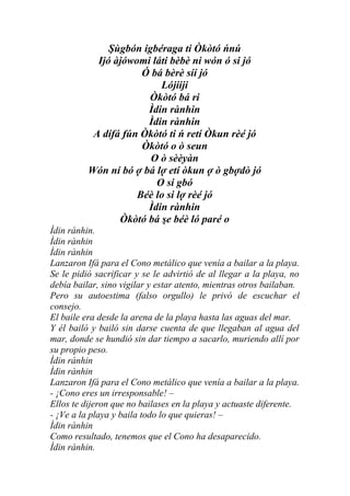 Şùgbón igbéraga ti Òkòtó ńnú
            Ijó àjówomi láti bèbè ni wón ó si jó
                      Ó bá bèrè síí jó
                          Lójiiji
                       Òkòtó bá ri
                       Ìdin rànhin
                       Ìdin rànhin
           A dífá fún Òkòtó ti ń retí Òkun rèé jó
                      Òkòtó o ò seun
                        O ò sèèyàn
          Wón ní bó ợ bá lợ etí òkun ợ ò gbợdò jó
                         O si gbó
                     Béè lo si lợ rèé jó
                       Ìdin rànhin
                 Òkòtó bá şe béè ló paré o
Ìdin rànhin.
Ìdin rànhin
Ìdin rànhin
Lanzaron Ifá para el Cono metálico que venía a bailar a la playa.
Se le pidió sacrificar y se le advirtió de al llegar a la playa, no
debía bailar, sino vigilar y estar atento, mientras otros bailaban.
Pero su autoestima (falso orgullo) le privó de escuchar el
consejo.
El baile era desde la arena de la playa hasta las aguas del mar.
Y él bailó y bailó sin darse cuenta de que llegaban al agua del
mar, donde se hundió sin dar tiempo a sacarlo, muriendo allí por
su propio peso.
Ìdin rànhin
Ìdin rànhin
Lanzaron Ifá para el Cono metálico que venía a bailar a la playa.
- ¡Cono eres un irresponsable! –
Ellos te dijeron que no bailases en la playa y actuaste diferente.
- ¡Ve a la playa y baila todo lo que quieras! –
Ìdin rànhin
Como resultado, tenemos que el Cono ha desaparecido.
Ìdin rànhin.
 