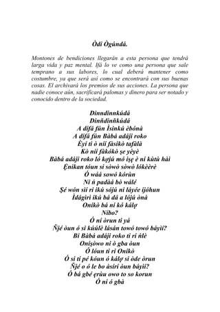 Òdí Ògúndá.

Montones de bendiciones llegarán a esta persona que tendrá
larga vida y paz mental. Ifá lo ve como una persona que sale
temprano a sus labores, lo cual deberá mantener como
costumbre, ya que será así como se encontrará con sus buenas
cosas. El archivará los premios de sus acciones. La persona que
nadie conoce aún, sacrificará palomas y dinero para ser notado y
conocido dentro de la sociedad.

                       Dinndinnkúdá
                       Dinňdinňkúdá
                 A dífá fún Ìsinkú èbónà
               A dífá fún Bàbá adáji roko
                 Èyí ti ò níí fàsikò tafàlà
                   Kò níí fàkókò şe yèyè
       Bàbá adáji roko ló kợjú mó işẹ è ní kùtù hàì
            Ệnikan tóun si sòwò sòwò lókèèrè
                     Ó wáá sowó kórùn
                    Ni ń padàá bò wálé
          Şé wón sìí ri ikú sójú ni láyée ijóhun
               Ìdágìrì ikú bá dá a lójú ònà
                    Oníkò bá ní kó kálợ
                           Níbo?
                       Ó ní òrun ti yá
        Ňjé òun ó si kúúlè lásán towó towó báyìí?
               Bí Bàbá adáji roko ti ri ńlè
                   Oníşòwo ni ò gba òun
                     Ó lóun ti ri Oníkò
            Ó si tí pé kóun ó kálợ si òde òrun
              Ňjé o ó le bo àsírí òun báyìí?
             Ó bá gbé ẹrùu owo to so korun
                         Ó ní ó gbà
 