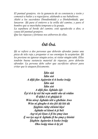 El puntual granjero, vio la ganancia de su constancia y tesón y
comenzó a bailar y a regocijarse, alabando a sus babaláwos.
Alabó a los sacerdotes Dinndinnkúdá y a Dinňdinňkúdá, que
lanzaron Ifá para el entierro a la orilla del camino, y para el
hombre que se marchaba temprano a la granja.
La sepultura al borde del camino, está agradecida a dios, a
causa del puntual granjero.
Que las riquezas y fortunas nos atiborren de ellas.


                          Òdí Òsá.
Ifá se refiere a dos personas que deberán ofrendar juntas una
pieza de tela roja y preguntar si sus enemigos la aceptarían. Ifá
les previene no ignorar ningún aviso, ni violar ningún tabú. Ellos
tendrán buena sustancia material de riquezas, pero deberán
ofrendar. La persona debe saber que sacrificios ofrecer para
evitar que le ataquen físicamente.

                          Ìdin sàá
                          Ìdin sòó
          A dífá fún Agánràn ti ń looko iwájẹ
                          Ìdin sàá
                          Ìdin sòó
                  A dífá fún Àgbàdo òjò
        Èyí tí ń lợ rèé bá wợn múlè oko àì ródún
                   Ó dókó ó té gbàjàá lè
          Wón níwợ Àgbàdo tétí o gbóhùn Awo
           Wón ní gbogbo ń tóo féé dà lóó dà
                 Şùgbón rúbợ elénìní láyé
                 Àgbàdo ní kínni ń jé béè
             Aşợ tó pò lòun ó fi bo ợmợ òun
        Ệ wo iye aşợ ti Àgbàdo fi bo ợmợ ẹ lóòótó
             Şùgbón Agánràn ń looko iwájẹ
                  Oko iwájẹ tóun ń lợ yìí
 