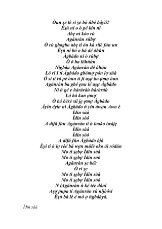 Òun şe lè rí şe bò ńbè báyìí?
                       Èşù ní o ò pé kin ni
                          Abẹ ni kóo rú
                          Agánràn rúbợ
            Ó rú gbogbo abẹ ti ón kà sílè fún un
                     Èşù ní bó o bá dé òhún
                        Àgbàdo ní ò rúbợ
                         Ó ó ba lóhùún
                   Nígbàa Agánràn dé òhún
             Ló ri I tí Àgbàdo gbómợ pòn lợ súà
            Ó si ti rò pé òun ti fi aşợ bo ợmợ òun
             Agánràn ba gbé ẹnu lé aşợ Àgbàdo
                   Ní ń gé e hàràràù hàràràù
                         Ló bá kan ợmợ
                  Ó bá bèrè síí jẹ ợmợ Àgbàdo
           Àyin éyin ni Àgbàdo ń yin àwợn Awo è
                             Ìdin sàá
                             Ìdin sòó
             A dífá fún Agánràn ti ń looko iwájẹ
                             Ìdin sàá
                             Ìdin sòó
                     A dífá fún Àgbàdo òjò
           Èyí tí ń lợ rèé bá wợn múlè oko àì ródún
                       Mo ti şẹbợ Ìdin sàá
                       Mo ti şẹbợ Ìdin sòó
                         Agánràn şe béè
                              Ó rí şe
                       Mo ti şẹbợ Ìdin sàá
                       Mo ti şẹbợ Ìdin sòó
                    N lAgánràn ń ké tée dòní
                Aşợ pupa tí Agánràn rú níjòósí
                   Èşù bá lè é mó ợ ńgbáàyà.

Ìdin sàá
 