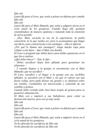 Ìdin sòó
Lanzó Ifá para el Loro, que venía a pelear en defensa por comida
Ìdin sàá
Ìdin sòó
Lanzó Ifá para el Maíz Húmedo, que venía a adquirir tierra en el
ciclo anual de los granjeros. Cuando llegó allí, germinó
extendiéndose de manera opulenta y tomando toda la extensión
de tierra posible.
- ¡Oye, Maíz, escucha la voz de la experiencia, tú podrá
convertirte en lo que sueñes ser, pero te aconsejamos que hagas
sacrificio, para contrarrestar a tus enemigos – ellos le dijeron.
¿Por qué le llamas mis enemigos?, tengo mucha ropa para
cobijar a mis hijos – dijo el Maíz con desden.
El Loro si preguntó que debía hacer para hallar ganancias en lo
que iba a realizar.
¿Qué debes hacer? – Èşù, le dijo –
- Debes sacrificar hojas bien afiladas para garantizar tus
alimentos –
- Y cuando llegues a la granja, te encontrarás con el Maíz
Húmedo, que no sacrificó –
El Loro, sacrificó y al llegar a la granja con sus cuchillas
afiladas, se encontró con el Maíz y vio que se cubría con una
fuerte cobija, pero pudo divisar sus granos y se abalanzó sobre
sus retoños, cortándolos sin misericordia y comiendo de sus
semillas o granos.
Cuando hubo cortado todo, hizo buen acopio de granos para su
posterior alimentación.
El Maíz oró e imploró a sus babaláwos, para evitar su
destrucción masiva, pero era ya muy tarde.
Ìdin sàá
Ìdin sòó
Lanzó Ifá para el Loro, que venía a pelear en defensa por comida
Ìdin sàá
Ìdin sòó
Lanzó Ifá para el Maíz Húmedo, que venía a adquirir tierra en el
ciclo anual de los granjeros.
Yo he ofrecido los sacrificios de Ìdin sàá
Yo he ofrecido los sacrificios de Ìdin sòó
 