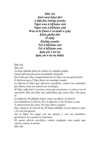 Ìdin sòó
                   Sàrá sàrá labẹé fárí
                A dífá fún èinlójợ ẹranko
               Níjợó wón ń bỆkùún sòtè
               Níjợó wón ń bỆkùún şòtá
             Wón ní ki Ệkùn ó sá káàlé ó şẹbợ
                    Ệkùn gbébợ ńbè
                          Ó rúbợ
                     Èinlójợ ẹranko
                   Téè ń bỆkùún sòtè
                   Téè ń bỆkùún sota
                    Ipáa yín ò leè ka
                 Ipáa yín ò leè ka láíláí.


Ìdin sàá
Ìdin sòó
La hoja afilada afeita la cabeza en rápidos golpes
Lanzó adivinación para incontables animales
En el día que ellos comprometieron al Tigre en una guerra fría
E hicieron que el Tigre fuese un enemigo común.
Le dijeron al Tigre que ofreciese sacrificio, contra esos animales
que ahora eran sus numerosos enemigos.
El Tigre adicionó 2 cowríes a tres que ya poseía y se vino a ver al
sacerdote Ìdin sàá Ìdin sòó, pidiéndole que usara Ifá e ìbo para
él.
Le pidieron 20 afiladas hojas como sacrificio, él ofreció.
Los babaláwos le dieron 10 y le dijeron se las llevara a casa.
Y conservaron las otras 10 como libres regalos.
Èşù, entonces le insertó las 20 hojas afiladas en sus manos y pies
y le creó las garras.
Así el Tigre los rasgó con sus manos, y con sus miembros
posteriores les sacaba su intestinos.
Él, quien ofreció sacrificio, contra cualquier otro poder que
viniese contra si mismo.
Ìdin sàá
 