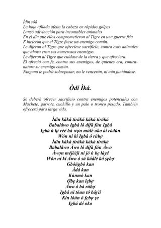 Ìdin sòó
La hoja afilada afeita la cabeza en rápidos golpes
Lanzó adivinación para incontables animales
En el día que ellos comprometieron al Tigre en una guerra fría
E hicieron que el Tigre fuese un enemigo común.
Le dijeron al Tigre que ofreciese sacrificio, contra esos animales
que ahora eran sus numerosos enemigos.
Le dijeron al Tigre que cuidase de la tierra y que ofreciera.
Él ofreció con fe, contra sus enemigos, de quienes era, contra-
natura su enemigo común.
Ninguno le podrá sobrepasar, no le vencerán, ni aún juntándose.


                          Òdí Ìká.
Se deberá ofrecer sacrificio contra enemigos potenciales con
Machete, garrote, cuchillo y un palo o tronco pesado. También
ofrecerá para larga vida.

               Ìdin káká tiráká káká tiráká
              Babaláwo Igbá ló dífá fún Igbá
          Igbá ń lợ rèé bá wợn múlè oko àì ródún
                   Wón ní kí Igbá ó rúbợ
               Ìdin káká tiráká káká tiráká
              Babaláwo Àwo ló dífá fún Àwo
               Àwợn méjèèjì ní jó ń bẹ láyé
             Wón ní kí Àwo ó sá káàlè kó şẹbợ
                       Gbóńgbó kan
                          Àdá kan
                        Kùnmò kan
                        Ợbẹ kan lẹbợ
                       Àwo ó bá rúbợ
                    Igbá ni tóun tó báyìí
                     Kín lòún ó fẹbợ şe
                        Igbá dé oko
 