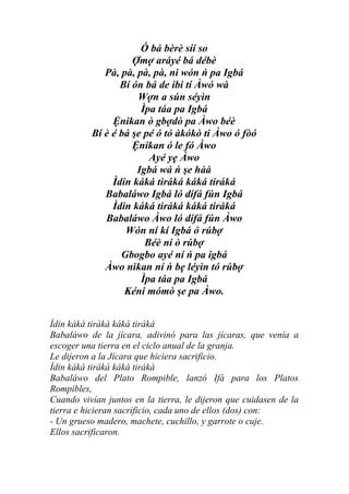 Ó bá bèrè síí so
                    Ợmợ aráyé bá débè
             Pà, pà, pà, pà, ni wón ń pa Igbá
                 Bí ón bá de ibi tí Àwó wà
                     Wợn a sún séyìn
                      Ìpa táa pa Igbá
               Ệnikan ò gbợdò pa Àwo béè
          Bí è é bá şe pé ó tó àkókò ti Àwo ó fòó
                    Ệnikan ó le fó Àwo
                        Ayé yẹ Àwo
                     Igbá wá ń şe hàà
               Ìdin káká tiráká káká tiráká
             Babaláwo Igbá ló dífá fún Igbá
               Ìdin káká tiráká káká tiráká
             Babaláwo Àwo ló dífá fún Àwo
                  Wón ní kí Igbá ó rúbợ
                       Béè ni ò rúbợ
                 Gbogbo ayé ní ń pa igbá
             Àwo nìkan ní ń bẹ léyìn tó rúbợ
                      Ìpa táa pa Igbá
                  Kéni mómò şe pa Àwo.


Ìdin káká tiráká káká tiráká
Babaláwo de la jícara, adivinó para las jícaras, que venía a
escoger una tierra en el ciclo anual de la granja.
Le dijeron a la Jícara que hiciera sacrificio.
Ìdin káká tiráká káká tiráká
Babaláwo del Plato Rompible, lanzó Ifá para los Platos
Rompibles,
Cuando vivían juntos en la tierra, le dijeron que cuidasen de la
tierra e hicieran sacrificio, cada uno de ellos (dos) con:
- Un grueso madero, machete, cuchillo, y garrote o cuje.
Ellos sacrificaron.
 