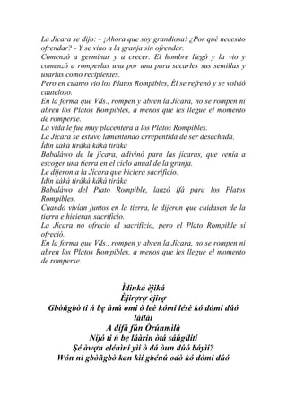 La Jícara se dijo: - ¡Ahora que soy grandiosa! ¿Por qué necesito
ofrendar? - Y se vino a la granja sin ofrendar.
Comenzó a germinar y a crecer. El hombre llegó y la vio y
comenzó a romperlas una por una para sacarles sus semillas y
usarlas como recipientes.
Pero en cuanto vio los Platos Rompibles, Él se refrenó y se volvió
cauteloso.
En la forma que Vds., rompen y abren la Jícara, no se rompen ni
abren los Platos Rompibles, a menos que les llegue el momento
de romperse.
La vida le fue muy placentera a los Platos Rompibles.
La Jícara se estuvo lamentando arrepentida de ser desechada.
Ìdin káká tiráká káká tiráká
Babaláwo de la jícara, adivinó para las jícaras, que venía a
escoger una tierra en el ciclo anual de la granja.
Le dijeron a la Jícara que hiciera sacrificio.
Ìdin káká tiráká káká tiráká
Babaláwo del Plato Rompible, lanzó Ifá para los Platos
Rompibles,
Cuando vivían juntos en la tierra, le dijeron que cuidasen de la
tierra e hicieran sacrificio.
La Jícara no ofreció el sacrificio, pero el Plato Rompible sí
ofreció.
En la forma que Vds., rompen y abren la Jícara, no se rompen ni
abren los Platos Rompibles, a menos que les llegue el momento
de romperse.


                       Ìdinká èjiká
                       Èjirợrợ èjirợ
  Gbòňgbò ti ń bẹ ńnú omi ò leè kómi lésè kó dómi dúó
                           láíláí
                  A dífá fún Òrúnmìlà
             Níjó ti ń bẹ láàrin òtá sáńgílítí
       Şé àwợn elénìní yìí ò dá òun dúó báyìí?
    Wón ni gbòňgbò kan kìí gbénú odò kó dómi dúó
 