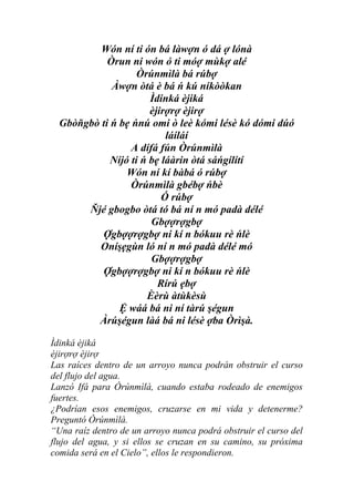 Wón ní ti ón bá làwợn ó dá ợ lónà
            Òrun ni wón ó ti móợ mùkợ alé
                    Òrúnmìlà bá rúbợ
             Àwợn òtá è bá ń kú níkòòkan
                       Ìdinká èjiká
                       èjirợrợ èjirợ
  Gbòňgbò ti ń bẹ ńnú omi ò leè kómi lésè kó dómi dúó
                           láíláí
                  A dífá fún Òrúnmìlà
             Níjó ti ń bẹ láàrin òtá sáńgílítí
                 Wón ní kí bàbá ó rúbợ
                  Òrúnmìlà gbébợ ńbè
                          Ó rúbợ
       Ňjé gbogbo òtá tó bá ní n mó padà délé
                       Gbợợrợgbợ
          Ợgbợợrợgbợ ni kí n bókuu rè ńlè
         Oníşẹgùn ló ní n mó padà délé mó
                       Gbợợrợgbợ
          Ợgbợợrợgbợ ni kí n bókuu rè ńlè
                         Rírú ẹbợ
                      Èèrù àtùkèsù
               Ệ wáá bá ni ní tàrú şégun
         Àrúşégun làá bá ni lésè ợba Òrìşà.

Ìdinká èjiká
èjirợrợ èjirợ
Las raíces dentro de un arroyo nunca podrán obstruir el curso
del flujo del agua.
Lanzó Ifá para Òrúnmìlà, cuando estaba rodeado de enemigos
fuertes.
¿Podrían esos enemigos, cruzarse en mi vida y detenerme?
Preguntó Òrúnmìlà.
“Una raíz dentro de un arroyo nunca podrá obstruir el curso del
flujo del agua, y si ellos se cruzan en su camino, su próxima
comida será en el Cielo”, ellos le respondieron.
 