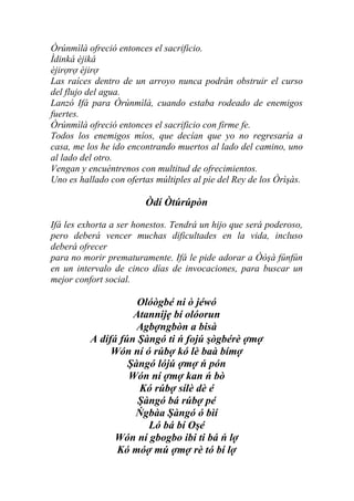 Òrúnmìlà ofreció entonces el sacrificio.
Ìdinká èjiká
èjirợrợ èjirợ
Las raíces dentro de un arroyo nunca podrán obstruir el curso
del flujo del agua.
Lanzó Ifá para Òrúnmìlà, cuando estaba rodeado de enemigos
fuertes.
Òrúnmìlà ofreció entonces el sacrificio con firme fe.
Todos los enemigos míos, que decían que yo no regresaría a
casa, me los he ido encontrando muertos al lado del camino, uno
al lado del otro.
Vengan y encuéntrenos con multitud de ofrecimientos.
Uno es hallado con ofertas múltiples al pie del Rey de los Òrìşàs.

                        Òdí Òtúrúpòn

Ifá les exhorta a ser honestos. Tendrá un hijo que será poderoso,
pero deberá vencer muchas dificultades en la vida, incluso
deberá ofrecer
para no morir prematuramente. Ifá le pide adorar a Òòşà fúnfún
en un intervalo de cinco días de invocaciones, para buscar un
mejor confort social.

                     Olóògbé ni ò jéwó
                    Atannijẹ bí olóorun
                     Agbợngbòn a bisà
          A dífá fún Şàngó ti ń fojú şògbérè ợmợ
               Wón ní ó rúbợ kó lè baà bímợ
                   Şàngó lójú ợmợ ń pón
                   Wón ní ợmợ kan ń bò
                     Kó rúbợ sílè dè é
                     Şàngó bá rúbợ pé
                    Ńgbàa Şàngó ó bìí
                       Ló bá bí Oşé
                Wón ní gbogbo ibi ti bá ń lợ
                Kó móợ mú ợmợ rè tó bí lợ
 