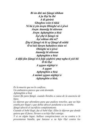 Bí ón ditè mó Şàngó ńbikan
                     A ju Oşé lu ibè
                      A di gàràrà
                  Gbogboo wón ti túká
          Ní bá ń yin àwợn Olóògbé ni ò jéwó
               Àwợn Atannijẹ bí olóorun
                Àwợn Agbợngbòn a bisà
                  Àşé ẹbợ tí Şàngó rú
                   Àşé nňkan ńlá ní?
          Ệbợ tí Şàngó rú ló sợ Şàngó di nińlá
           Ó ní béè làwợn babaláwo tòún wí
                   Olóògbé ni ò jéwó
                  Atannijẹ bí olóorun
                   Agbợngbòn a bisà
 A dífá fún Şàngó ti ń fojú şògbérè ợmợ ngba tí yóó bìí
                        Ó bí Oşé
                   A şẹgun nígbàyí ò
                        A şẹgun
                   Agbợngbòn a bisà
                A mòmò şẹgun nígbàyí ò
                   Agbợngbòn a bisà.


Es la muerte que no lo confiesa.
Un embustero parece que está dormido.
Agbợngbòn a bisà
Lanzó Ifá para Şàngó, cuando lloraba a causa de la ausencia de
hijos.
Le dijeron que ofrendara para que pudiese tenerlos, que un hijo
estaba por llegar y que debía ofrecer pendiente a su arribo.
Şàngó ofreció el sacrificio completamente.
Cuando el bebé llegó, fue el bebé Oşé. Ellos le dijeron que donde
quiera que él fuese, llevase a su hijo Oşé consigo.
Y si en algún lugar, hallase conspiraciones en su contra o le
presentaran batalla, que lanzase a su hijo Oşé contra los
 