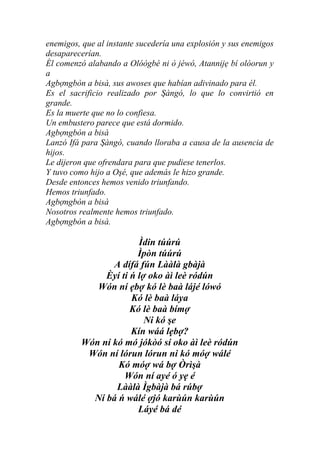 enemigos, que al instante sucedería una explosión y sus enemigos
desaparecerían.
Él comenzó alabando a Olóògbé ni ò jéwó, Atannijẹ bí olóorun y
a
Agbợngbòn a bisà, sus awoses que habían adivinado para él.
Es el sacrificio realizado por Şàngó, lo que lo convirtió en
grande.
Es la muerte que no lo confiesa.
Un embustero parece que está dormido.
Agbợngbòn a bisà
Lanzó Ifá para Şàngó, cuando lloraba a causa de la ausencia de
hijos.
Le dijeron que ofrendara para que pudiese tenerlos.
Y tuvo como hijo a Oşé, que además le hizo grande.
Desde entonces hemos venido triunfando.
Hemos triunfado.
Agbợngbòn a bisà
Nosotros realmente hemos triunfado.
Agbợngbòn a bisà.

                       Ìdin túúrú
                       Ìpòn túúrú
                A dífá fún Lààlà gbàjà
              Èyí ti ń lợ oko àì leè ródún
            Wón ní ẹbợ kó lè baà lájé lówó
                     Kó lè baà láya
                     Kó lè baà bímợ
                         Ni kó şe
                     Kín wáá lẹbợ?
         Wón ní kó mó jókòó sí oko àì leè ródún
          Wón ní lórun lórun ni kó móợ wálé
                 Kó móợ wá bợ Òrìşà
                   Wón ní ayé ó yẹ é
                 Lààlà Ìgbàjà bá rúbợ
           Ní bá ń wálé ợjó karùún karùún
                       Láyé bá dé
 