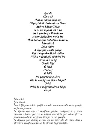 Ayá dé
                          Ợmợ dé
                  Ó ní kò síhun méjì mó
             Òòşà yi ti di sínsìn lórun lórun
                   Ayé yẹ Lààlà Gbàjà
                 N ní wá ń jó ní wá ń yò
                Ní ń yin àwợn Babaláwo
                Àwợn Babaláwo ń yin Ifá
            Ó ní béè làwợn Babaláwo tòún wí
                        Ìdin túúrú
                        Ìpòn túúrú
                 A dífá fún Lààlà gbàjà
               Èyí ti ń lợ oko àì leè ródún
              Níjó ti ń fomì ojú şógbèré ire
                      Wón ní ó rúbợ
                        Ó wáá lájé
                          Ó láyá
                          Ó bímợ
                          Ó kólé
                   Ire gbogbo tó o lówó
             Kín la ó móợ sin tórún bá pé?
                           Òrìşà
             Òrìşà la ó móợ sin tórún bá pé
                           Òrìşà.


Ìdin túúrú
Ìpòn túúrú
Lanzó Ifá para Lààlà gbàjà, cuando venía a residir en la granja
de forma perenne.
Le dijeron que con el sacrificio, podría enriquecerse y tener
esposas e hijos, que era el mismo sacrificio que debía ofrecer
para no quedarse largísimo tiempo en esa granja.
Le dijeron que viniese a casa en un intervalo de cinco días y
ofreciera sacrificio a Òòşà. Él ofreció lo prometido.
 