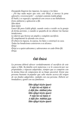 Enseguida llegaron las riquezas, la esposa y los hijos.
- ¡No hay nada mejor que esto, este Òòşà, si merece la pena
adorarle y reverenciarle! – exclamó contento Lààlà gbàjà.
Él bailó y se regocijó y agradeció con creces a sus babaláwos.
Estos alabaron y aplacaron a Ifá.
Ìdin túúrú
Ìpòn túúrú
Lanzó Ifá para Lààlà gbàjà, cuando venía a residir en la granja
de forma perenne, y cuando se quejaba de no obtener las buenas
bendiciones.
Le dijeron que hiciese un amplio y completo sacrificio.
Él cumplimentó la ofrenda con creces.
Él obtuvo la riqueza, la esposa, los hijos y construyó su casa.
Todas las bendiciones estuvieron a su alcance.
Òrìşà
Òrìşà es a quien adoramos y adoraremos en cada Orùn Ifá.
Òrìşà.


                       Òdí Òtúrá
La persona deberá ofrecer verdaderamente el sacrificio de este
signo u Odù. Su familia será numerosa y se le conocerá por sus
propiedades y riquezas adquiridas, siempre que se comporte con
la misma línea de compostura de su linaje ancestral. Existe una
persona bastante in-popular que sabe mucho acerca del origen
de sus fondos adquiridos, cuidado con esa persona. Deberá ser
bondadoso y gentil con sus familiares.

                  Ìdin àfàgò kéyin àparò
                   N tójú bá wá lójúú ri
                  A dífá fún Adábàá jeku
                  Ìdin àfàgò kéyin àparò
                   N tójú bá wá lójúú ri
                  A dífá fún Adábàá jẹja
                  Ìdin àfàgò kéyin àparò
 
