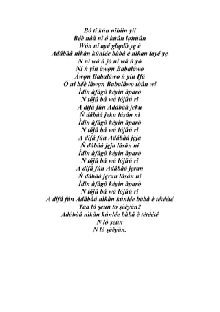 Bó ti kún nihìín yìí
          Béè náà ni ó kùún lợhùún
            Wón ní ayé gbợdò yẹ è
  Adábàá nìkàn kúnlée bàbá è nikan layé yẹ
           N ní wá ń jó ní wá ń yò
           Ní ń yin àwợn Babaláwo
          Àwợn Babaláwo ń yin Ifá
      Ó ní béè làwợn Babaláwo tòún wí
            Ìdin àfàgò kéyin àparò
             N tójú bá wá lójúú ri
           A dífá fún Adábàá jeku
            Ń dábàá jeku lásán ni
            Ìdin àfàgò kéyin àparò
             N tójú bá wá lójúú ri
            A dífá fún Adábàá jẹja
             Ń dábàá jẹja lásán ni
            Ìdin àfàgò kéyin àparò
             N tójú bá wá lójúú ri
           A dífá fún Adábàá jẹran
            Ń dábàá jẹran lásán ni
            Ìdin àfàgò kéyin àparò
             N tójú bá wá lójúú ri
A dífá fún Adábàá nìkàn kúnlée bàbá è tétéété
            Taa ló şeun to şèèyàn?
     Adábàá nìkàn kúnlée bàbá è tétéété
                   N ló şeun
                 N ló şèèyàn.
 