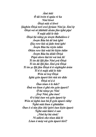 Àìní ńtiè
           Ó dá ìwòn ti apáa rè ka
                  Níní lówó
              Òòşà náà si lówó
Şùgbón Òòşà torí owó fẹràan Níní ju Àìní lợ
  Òòşà wá ni idùbúlè àisàn fún igbà pípé
             Ń najú alái le ňde
    Òòşà bá ráńşẹ pe àwợn Babaláwo è
         Àwợn Báa bá dé inú igbó
       Ệkẹ rere làá sá jáde ńnú igbó
         Àwợn Báa ba rèyin òdàn
     Okùn rere làá wáá bò léyìn òdàn
         Àwợn Báa ba dódò Òrìşà
       Pópó oloro làá kó wá inú ilé
      Ti ón dá Ifá fún Níní ẹrú Òòşà
      Ti ón dá Ifá fún Àìní ẹrú Òòşà
 Ti ón şe Ifá fún Òòşà ti ń sògbògbò àrùn
           Tí ti ń najú alái le ňde
              Wón ní ìwợ Òòşà
     Igbà ẹyin àparò lóó rùú tée dide
                  Òòşà ní á à
             Òun tóun ò le ňde?
    Ònà wo lòun ó gbà rín ẹyin àparò?
             Ó bá ránşe pe Níní
            ¡Ìwợ Níní, gba òun!
      O ó bàá òun wá ẹyin àparò lợ
  Wón ní ńgbà òun bá fi ẹyin àparò rúbợ
        Ńgbà náà lòun ó gbàádùn
 Òun ó si tún fún òkè ìpòrì òun léyin àparò
            Ńgbà náà làárè ó san
             ¡Níní kợ hà sínú!
         Ní adúrú oko tóun dáá lè
     Lòun ó móợ wá ẹyin àparò kiri?
 