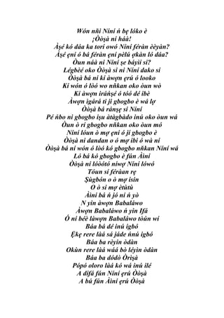 Wón nñi Níní ń bẹ lóko è
                 ¡Òòşà ní háà!
  Àşé kó dáa ka torí owó Níní féràn èèyàn?
   Àşé ẹní ó bá féràn ẹní pèlú ợkàn ló dáa?
         Òun náà ni Níní şe báyìí si?
      Légbèé oko Òòşà si ni Níní dako sí
       Òòşà bá ní kí àwợn ẹrú ó looko
     Kí wón ó lòó wo nňkan oko òun wò
          Kí àwợn iráńşé ó tóó dé ibè
       Àwợn ìgárá ti ji gbogbo è wá lợ
             Òòşà bá ránşẹ si Níní
Pé ńbo ni gbogbo işu àtàgbàdo inú oko òun wá
     Òun ò rí gbogbo nňkan oko òun mó
       Níní lóun ò mợ ẹni ó jí gbogbo è
      Òòşà ni dandan o ó mợ ibi ó wà ní
Òòşà bá ní wón ó lòó kó gbogbo nňkan Níní wá
         Ló bá kó gbogbo è fún Àìní
        Òòşà ní lóòótó níwợ Níní lówó
               Tóun sí féràan rẹ
              Şùgbón o ò mợ isin
                O ò si mợ ètùtù
              Àìní bá ń jó ní ń yò
            N yin àwợn Babaláwo
          Àwợn Babaláwo ń yin Ifá
      Ó ní béè làwợn Babaláwo tòún wí
              Báa bá dé inú igbó
        Ệkẹ rere làá sá jáde ńnú igbó
              Báa ba rèyin òdàn
       Okùn rere làá wáá bò léyìn òdàn
              Báa ba dódò Òrìşà
         Pópó oloro làá kó wá inú ilé
           A dífá fún Níní ẹrú Òòşà
           A bú fún Àìní ẹrú Òòşà
 