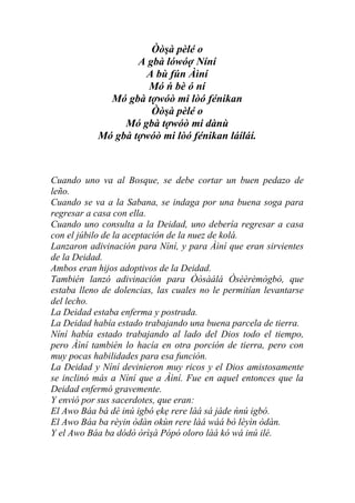Òòşà pèlé o
                   A gbà lówóợ Níní
                    A bù fún Àìní
                     Mó ń bè ó ní
             Mó gbà tợwóò mi lòó fénikan
                      Òòşà pèlé o
                Mó gbà tợwóò mi dànù
           Mó gbà tợwóò mi lòó fénikan láíláí.



Cuando uno va al Bosque, se debe cortar un buen pedazo de
leño.
Cuando se va a la Sabana, se indaga por una buena soga para
regresar a casa con ella.
Cuando uno consulta a la Deidad, uno debería regresar a casa
con el júbilo de la aceptación de la nuez de kolá.
Lanzaron adivinación para Níní, y para Àìní que eran sirvientes
de la Deidad.
Ambos eran hijos adoptivos de la Deidad.
También lanzó adivinación para Òòsàálá Òsèèrèmògbò, que
estaba lleno de dolencias, las cuales no le permitían levantarse
del lecho.
La Deidad estaba enferma y postrada.
La Deidad había estado trabajando una buena parcela de tierra.
Níní había estado trabajando al lado del Dios todo el tiempo,
pero Àìní también lo hacía en otra porción de tierra, pero con
muy pocas habilidades para esa función.
La Deidad y Níní devinieron muy ricos y el Dios amistosamente
se inclinó más a Níní que a Àìní. Fue en aquel entonces que la
Deidad enfermó gravemente.
Y envió por sus sacerdotes, que eran:
El Awo Báa bá dé inú igbó ẹkẹ rere làá sá jáde ńnú igbó.
El Awo Báa ba rèyin òdàn okùn rere làá wáá bò léyìn òdàn.
Y el Awo Báa ba dódò òrìşà Pópó oloro làá kó wá inú ilé.
 