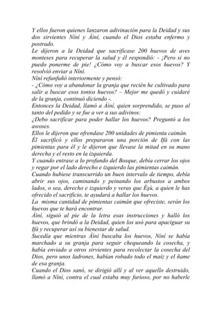 Y ellos fueron quienes lanzaron adivinación para la Deidad y sus
dos sirvientes Níní y Àìní, cuando el Dios estaba enfermo y
postrado.
Le dijeron a la Deidad que sacrificase 200 huevos de aves
monteses para recuperar la salud y él respondió: - ¡Pero si no
puedo ponerme de pie! ¿Cómo voy a buscar esos huevos? Y
resolvió enviar a Níní.
Níní refunfuñó interiormente y pensó:
- ¿Cómo voy a abandonar la granja que recién he cultivado para
salir a buscar esos tontos huevos? – Mejor me quedó y cuidaré
de la granja, continuó diciendo -.
Entonces la Deidad, llamó a Àìní, quien sorprendido, se puso al
tanto del pedido y se fue a ver a sus adivinos:
¿Debo sacrificar para poder hallar los huevos? Preguntó a los
awoses.
Ellos le dijeron que ofrendase 200 unidades de pimienta caimán.
Él sacrificó y ellos prepararon una porción de Ifá con las
pimientas para él y le dijeron que llevase la mitad en su mano
derecha y el resto en la izquierda.
Y cuando entrase a lo profundo del Bosque, debía cerrar los ojos
y regar por el lado derecho e izquierdo las pimientas caimán.
Cuando hubiese transcurrido un buen intervalo de tiempo, debía
abrir sus ojos, caminando y peinando los arbustos a ambos
lados, o sea, derecho e izquierdo y veras que Èşù, a quien le has
ofrecido el sacrificio, te ayudará a hallar los huevos.
La misma cantidad de pimientas caimán que ofreciste, serán los
huevos que te hará encontrar.
Àìní, siguió al pie de la letra esas instrucciones y halló los
huevos, que brindó a la Deidad, quien los usó para apaciguar su
Ifá y recuperar así su bienestar de salud.
Sucedía que mientras Àìní buscaba los huevos, Níní se había
marchado a su granja para seguir chequeando la cosecha, y
había enviado a otros sirvientes para recolectar la cosecha del
Dios, pero unos ladrones, habían robado todo el maíz y el ñame
de esa granja.
Cuando el Dios sanó, se dirigió allí y al ver aquello destruido,
llamó a Níní, contra el cual estaba muy furioso, por no haberle
 