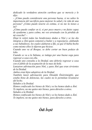 dedicado la verdadera atención cariñosa que se merecía y le
dijo:
- ¿Cómo puedo considerarte una persona buena, si no sabes la
importancia del sacrificio para mejorar la salud y la vida de una
persona? ¿Cómo puedo tenerte en estima, si no me la tienes a
mí?
¿Cómo puedo confiar en ti, si por poco muero y no fuiste capaz
de ayudarme y para colmo, me veo arruinado con la pérdida de
mi cosecha? –
Òòşà le retiró todas las bendiciones dadas a Níní y se las dio
íntegras a Àìní quien comenzó a bailar y a regocijarse, alabando
a sus babaláwos, los cuales alabaron a Ifá, ya que él había hecho
como mismo ellos le dijeron que hiciese.
Cuando uno va al Bosque, se debe cortar un buen pedazo de
leño.
Cuando se va a la Sabana, se indaga por una buena soga para
regresar a casa con ella.
Cuando uno consulta a la Deidad, uno debería regresar a casa
con el júbilo de la aceptación de la nuez de kolá.
Lanzaron adivinación para Níní, y para Àìní que eran sirvientes
de la Deidad.
Ambos eran hijos adoptivos de la Deidad.
También lanzó adivinación para Òòsàálá Òsèèrèmògbò, que
estaba lleno de dolencias, las cuales no le permitían levantarse
del lecho.
Saludos a la Deidad.
Hemos confiscado los bienes de Níní y se los hemos dado a Àìní.
Te imploro, no me quites mis bienes, para dárselos a otros.
Saludos a la Deidad.
Hemos confiscado los bienes de Níní y se los hemos dado a Àìní.
Te imploro, no me quites mis bienes, para dárselos a otros.




                         Òdí Ìrẹtè
 