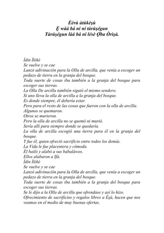 Èèrù àtùkèşù
                Ệ wáá bá ni ní tàrúşégun
            Tàrúşégun làá bá ni lésè Ợba Òrìşà.




Ìdin Ìlèkè
Se vuelve y se cae
Lanzó adivinación para la Olla de arcilla, que venía a escoger un
pedazo de tierra en la granja del bosque.
Toda suerte de cosas iba también a la granja del bosque para
escoger sus tierras.
La Olla De arcilla también siguió el mismo sendero.
Si uno lleva la olla de arcilla a la granja del bosque.
Es donde siempre, él debería estar.
Pero para el resto de las cosas que fueron con la olla de arcilla.
Algunos se quemaron.
Otros se murieron.
Pero la olla de arcilla no se quemó ni murió.
Sería allí para siempre donde se quedaría.
La olla de arcilla escogió una tierra para él en la granja del
bosque.
Y fue él, quien ofreció sacrificio entre todos los demás.
La Vida le fue placentera y cómoda.
Él bailó y alabó a sus babaláwos.
Ellos alabaron a Ifá.
Ìdin Ìlèkè
Se vuelve y se cae
Lanzó adivinación para la Olla de arcilla, que venía a escoger un
pedazo de tierra en la granja del bosque.
Toda suerte de cosas iba también a la granja del bosque para
escoger sus tierras.
Se le dijo a la Olla de arcilla que ofrendase y así lo hizo.
Ofrecimiento de sacrificios y regalos libres a Èşù, hacen que nos
veamos en el medio de muy buenas ofertas.
 