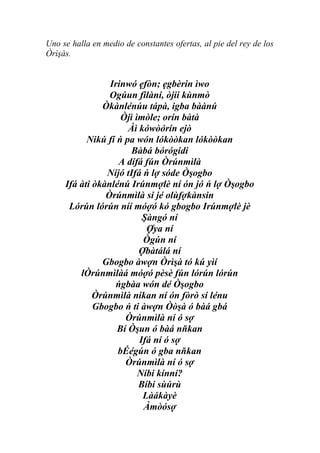Uno se halla en medio de constantes ofertas, al pie del rey de los
Òrìşàs.


                 Irinwó ẹfòn; ẹgbèrin ìwo
                 Ogúun filàní, òjii kùnmò
               Òkànlénúu tápà, igba bàànú
                    Òjì ìmòle; orín bàtà
                      Àì kówòórín ejò
           Nikú fí ń pa wón lókòòkan lókòòkan
                       Bàbá bórógidi
                   A dífá fún Òrúnmìlà
                Níjó tIfá ń lợ sóde Òşogbo
     Ifá àti òkànlénú Irúnmợlè ní ón jó ń lợ Òşogbo
                Òrúnmìlà si jé olùfợkànsin
      Lórún lórún níí móợó kó gbogbo Irúnmợlè jè
                          Şàngó ní
                           Ợya ní
                          Ògún ní
                         Ợbàtálá ní
               Gbogbo àwợn Òrìşà tó kú yìí
         lÒrúnmìlàá móợó pèsè fún lórún lórún
                  ńgbàa wón dé Òşogbo
             Òrúnmìlà nikan ní ón fòrò sí lénu
             Gbogbo ń ti àwợn Òòşà ó bàá gbá
                     Òrúnmìlà ní ó sợ
                   Bí Òşun ó bàá nňkan
                         Ifá ní ó sợ
                   bÉégún ó gba nňkan
                     Òrúnmìlà ní ó sợ
                         Níbi kínní?
                         Bíbi sùúrù
                          Làákàyè
                          Àmòósợ
 