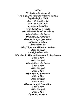 Àibínú
           Ní gbogbo wón pá ẹnu pò
  Wón ní gbogbo ohun yíówù táwợn ó bàá şe
              Ìwợ làwón fí şe Olóri
             Ayé yẹ Òrúnmìlà wálé
              Ní ní wá ń jó ní ń yò
             N yin àwợn Babaláwo
           Àwợn Babaláwo ń yin Ifá
       Ó ní béè làwợn Babaláwo tòún wí
           Irinwó ẹfòn; ẹgbèrin ìwo
           Ogúun filàní, òjii kùnmò
         Òkànlénúu tápà, igba bàànú
               Òjì ìmòle; orín bàtà
                 Àì kówòórín ejò
      Nikú fí ń pa wón lókòòkan lókòòkan
                  Bàbá bórógidi
              A dífá fún Òrúnmìlà
Níjo tóun àti òkànlénú Irúnmợlè ń ròde Òşogbo
                   Bàbá ló làre
                  Bàbá bórógidi
           Irinwó ẹfòn; ẹgbèrin ìwo
                   Bàbá ló làre
                  Bàbá bórógidi
                   Bàbá ló làre
           Ogúun filàní, òjii kùnmò
                   Bàbá ló làre
                  Bàbá bórógidi
                   Bàbá ló làre
         Òkànlénúu tápà, igba bàànú
                   Bàbá ló làre
                  Bàbá bórógidi
                   Bàbá ló làre
               Òjì ìmòle; orín bàtà
 