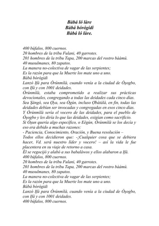 Bàbá ló làre
                        Bàbá bórógidi
                        Bàbá ló làre.


400 búfalos, 800 cuernos.
20 hombres de la tribu Fulani, 40 garrotes.
201 hombres de la tribu Tapa, 200 marcas del rostro bààmú.
40 musulmanes, 80 zapatos.
La manera no-colectiva de vagar de las serpientes;
Es la razón para que la Muerte los mate uno a uno.
Bàbá bórógidi
Lanzó Ifá para Òrúnmìlà, cuando venía a la ciudad de Òşogbo,
con Ifá y con 1001 deidades.
Òrúnmìlà, estaba comprometido a realizar sus prácticas
devocionales, congregando a todas las deidades cada cinco días.
Sea Şàngó, sea Ợya, sea Ògún, incluso Ợbàtálá, en fin, todas las
deidades debían ser invocadas y congregadas en esos cinco días.
Y Òrúnmìlà sería el vocero de las deidades, para el pueblo de
Òşogbo y les diría lo que las deidades, exigían como sacrificio.
Si Òşun quería algo específico, o Eégún, Òrúnmìlà se los decía y
eso era debido a muchas razones:
- Paciencia, Conocimiento, Oración, y Buena resolución –
Todos ellos decidieron que: -¡Cualquier cosa que se debiera
hacer, Vd. será nuestro líder y vocero! – así la vida le fue
placentera en su viaje de retorno a casa.
Él se regocijó y alabó a sus babaláwos y ellos alabaron a Ifá.
400 búfalos, 800 cuernos.
20 hombres de la tribu Fulani, 40 garrotes.
201 hombres de la tribu Tapa, 200 marcas del rostro bààmú.
40 musulmanes, 80 zapatos.
La manera no-colectiva de vagar de las serpientes;
Es la razón para que la Muerte los mate uno a uno.
Bàbá bórógidi
Lanzó Ifá para Òrúnmìlà, cuando venía a la ciudad de Òşogbo,
con Ifá y con 1001 deidades.
400 búfalos, 800 cuernos.
 