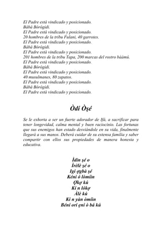 El Padre está vindicado y posicionado.
Bàbá Bórógidi.
El Padre está vindicado y posicionado.
20 hombres de la tribu Fulani, 40 garrotes.
El Padre está vindicado y posicionado.
Bàbá Bórógidi.
El Padre está vindicado y posicionado.
201 hombres de la tribu Tapa, 200 marcas del rostro bààmú.
El Padre está vindicado y posicionado.
Bàbá Bórógidi.
El Padre está vindicado y posicionado.
40 musulmanes, 80 zapatos.
El Padre está vindicado y posicionado.
Bàbá Bórógidi.
El Padre está vindicado y posicionado.


                         Òdí Òşé
Se le exhorta a ser un fuerte adorador de Ifá, a sacrificar para
tener longevidad, calma mental y buen raciocinio. Las fortunas
que sus enemigos han estado desviándole en su vida, finalmente
llegará a sus manos. Deberá cuidar de su extensa familia y saber
compartir con ellos sus propiedades de manera honesta y
educativa.


                         Ìdin şé o
                         Ìrèlè şé o
                        Igi ợgbà şé
                      Kéni ó lòmíìn
                          Ợkợ kú
                         Kí n lókợ
                          Àlè kú
                      Ki n yàn òmíìn
                    Béní orí ẹní ò bá kú
 