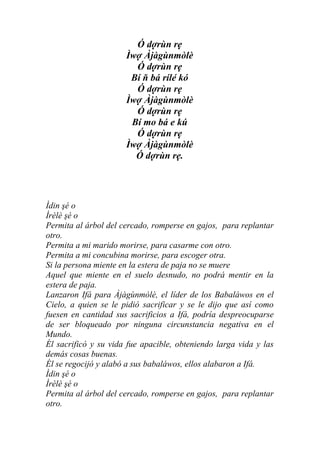 Ó dợrùn rẹ
                      Ìwợ Àjàgùnmòlè
                        Ó dợrùn rẹ
                       Bí ň bá rílé kó
                        Ó dợrùn rẹ
                      Ìwợ Àjàgùnmòlè
                        Ó dợrùn rẹ
                       Bí mo bá e kú
                        Ó dợrùn rẹ
                      Ìwợ Àjàgùnmòlè
                        Ó dợrùn rẹ.




Ìdin şé o
Ìrèlè şé o
Permita al árbol del cercado, romperse en gajos, para replantar
otro.
Permita a mi marido morirse, para casarme con otro.
Permita a mi concubina morirse, para escoger otra.
Si la persona miente en la estera de paja no se muere
Aquel que miente en el suelo desnudo, no podrá mentir en la
estera de paja.
Lanzaron Ifá para Àjàgùnmòlè, el líder de los Babaláwos en el
Cielo, a quien se le pidió sacrificar y se le dijo que así como
fuesen en cantidad sus sacrificios a Ifá, podría despreocuparse
de ser bloqueado por ninguna circunstancia negativa en el
Mundo.
Él sacrificó y su vida fue apacible, obteniendo larga vida y las
demás cosas buenas.
Él se regocijó y alabó a sus babaláwos, ellos alabaron a Ifá.
Ìdin şé o
Ìrèlè şé o
Permita al árbol del cercado, romperse en gajos, para replantar
otro.
 