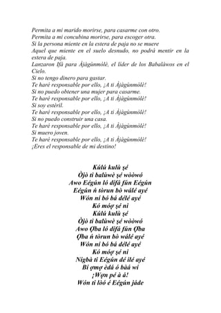 Permita a mi marido morirse, para casarme con otro.
Permita a mi concubina morirse, para escoger otra.
Si la persona miente en la estera de paja no se muere
Aquel que miente en el suelo desnudo, no podrá mentir en la
estera de paja.
Lanzaron Ifá para Àjàgùnmòlè, el líder de los Babaláwos en el
Cielo.
Si no tengo dinero para gastar.
Te haré responsable por ello, ¡A ti Àjàgùnmòlè!
Si no puedo obtener una mujer para casarme.
Te haré responsable por ello, ¡A ti Àjàgùnmòlè!
Si soy estéril.
Te haré responsable por ello, ¡A ti Àjàgùnmòlè!
Si no puedo construir una casa.
Te haré responsable por ello, ¡A ti Àjàgùnmòlè!
Si muero joven.
Te haré responsable por ello, ¡A ti Àjàgùnmòlè!
¡Eres el responsable de mi destino!


                       Kúlú kulù şé
                 Òjò ti balùwè şé wòòwó
              Awo Eégún ló dífá fún Eégún
               Eégún ń tòrun bò wálé ayé
                 Wón ní bó bá délé ayé
                      Kó móợ şé ni
                       Kúlú kulù şé
                 Òjò ti balùwè şé wòòwó
                Awo Ợba ló dífá fún Ợba
                Ợba ń tòrun bò wálé ayé
                 Wón ní bó bá délé ayé
                      Kó móợ şé ni
                Nígbà ti Eégún dé ilé ayé
                  Bí ợmợ èdá ó bàá wí
                      ¡Wợn pé à á!
                Wón ti lòó é Eégún jáde
 