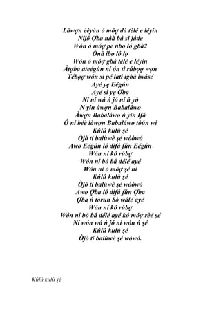 Làwợn èèyàn ó móợ dà tèlé e léyin
                 Níjó Ợba náà bá si jáde
               Wón ó móợ pé ńbo ló gbà?
                       Ònà ibo ló lợ
               Wón ó móợ gbá tèlé e léyin
            Àtợba àteégún ní ón ti rúbợợ wợn
             Tébợợ wón si pé lati igbà ìwásé
                      Ayé yẹ Eégún
                      Ayé si yẹ Ợba
                  Ní ní wá ń jó ní ń yò
                  N yin àwợn Babaláwo
                Àwợn Babaláwo ń yin Ifá
            Ó ní béè làwợn Babaláwo tòún wí
                       Kúlú kulù şé
                 Òjò ti balùwè şé wòòwó
              Awo Eégún ló dífá fún Eégún
                     Wón ní kó rúbợ
                  Wón ní bó bá délé ayé
                   Wón ní ó móợ şé ni
                       Kúlú kulù şé
                 Òjò ti balùwè şé wòòwó
                Awo Ợba ló dífá fún Ợba
                Ợba ń tòrun bò wálé ayé
                     Wón ní kó rúbợ
           Wón ní bó bá délé ayé kó móợ rèé şé
               Ní wón wá ń jó ní wón ń şé
                       Kúlú kulù şé
                 Òjò ti balùwè şé wòwó.




Kúlú kulù şé
 