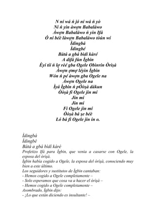 N ní wá ń jó ní wá ń yò
                  Ní ń yin àwợn Babaláwo
                 Àwợn Babaláwo ń yin Ifá
           Ó ní béè làwợn Babaláwo tòún wí
                           Ìdingbá
                           Ìdingbé
                    Bàtá a gbá bìdí kàré
                       A dífá fún Ìgbin
         Èyí tíí ń lợ rèé gba Ogele Obìnrin Òrìşà
                   Àwợn ợmợ léyìn Ìgbin
               Wón ń pé àwợn gba Ogele na
                       Àwợn Ogele na
                 Ìyá Ìgbin ń pÓòşà dákun
                    Òòşà fi Ogele jin mí
                            Jin mí
                            Jin mí
                       Fi Ogele jin mí
                       Òòşà bá şe béè
                   Ló bá fi Ogele jin ín o.


Ìdingbá
Ìdingbé
Bàtá a gbá bìdí kàré
Profetizo Ifá para Ìgbin, que venia a casarse con Ogele, la
esposa del òrìşà.
Ìgbin había cogido a Ogele, la esposa del òrìşà, conociendo muy
bien a este último.
Los seguidores y sustitutos de Ìgbin cantaban:
- Hemos cogido a Ogele completamente –
- Solo esperamos que cosa va a hacer el òrìşà –
- Hemos cogido a Ogele completamente –
Asombrado, Ìgbin dijo:
- ¡Lo que están diciendo es insultante! –
 