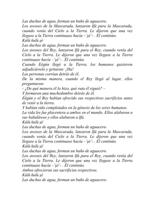 Las duchas de agua, forman un baño de aguacero.
Los awoses de la Mascarada, lanzaron Ifá para la Mascarada,
cuando venía del Cielo a la Tierra. Le dijeron que una vez
llegase a la Tierra continuase hacía –`şé´- . Él continúo.
Kúlú kulù şé
Las duchas de agua, forman un baño de aguacero.
Los awoses del Rey, lanzaron Ifá para el Rey, cuando venía del
Cielo a la Tierra. Le dijeron que una vez llegase a la Tierra
continuase hacía –`şé´- . Él continúo.
Cuando Eégún llegó a la Tierra, los humanos quisieron
adjudicárselo y gritaron: ¡Ha!
Las personas corrían detrás de él.
De la misma manera, cuando el Rey llegó al lugar, ellos
preguntaron:
- ¿De qué manera él lo hizo, qué ruta él siguió? –
Y formaron una muchedumbre detrás de él.
Eégún y el Rey habían ofrecido sus respectivos sacrificios antes
de venir a la tierra.
Y habían sido completados en la génesis de los seres humanos.
La vida les fue placentera a ambos en el mundo. Ellos alabaron a
sus babaláwos y ellos alabaron a Ifá.
Kúlú kulù şé
Las duchas de agua, forman un baño de aguacero.
Los awoses de la Mascarada, lanzaron Ifá para la Mascarada,
cuando venía del Cielo a la Tierra. Le dijeron que una vez
llegase a la Tierra continuase hacía –`şé´- . Él continúo.
Kúlú kulù şé
Las duchas de agua, forman un baño de aguacero.
Los awoses del Rey, lanzaron Ifá para el Rey, cuando venía del
Cielo a la Tierra. Le dijeron que una vez llegase a la Tierra
continuase hacía –`şé´- . Él continúo.
Ambos ofrecieron sus sacrificios respectivos.
Kúlú kulù şé
Las duchas de agua, forman un baño de aguacero.
 
