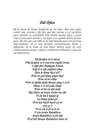 Òdí Òfún
Ifá le desea la buena bendición de los hijos. Hay una mujer
estéril muy cercana e Ifá dice que dos correas es el sacrificio
para eliminar su esterilidad. Ella tendrá muchos hijos y usará
esas correas para atarlas a sus hijos a su espalda dentro de muy
poco. Ifá dice que este Odù ya ha sido lanzado para esta persona
anteriormente, él es una persona corrientemente buena e
influyente. Si se trata de una mujer deberá dejar de usar
continuamente cuentas, collares o abalorios brillantes a causa de
sus detractores.

                    Ìdi funfun ni ò níran
           Filà funfun ni ò sunwòn nígbà èèrùn
                 A dífá fún Mợlágàn Eèrùn
                 Níjó ti ń ojú şògbérè ợmợ
                   Òún le bímợ láyé yìí?
                Wón ní yóó bímợ púpò láyé
                       Wón ní kó rúbợ
           Wón ní dúdú dúdú làwợn ợmợ è ó rìí
                  Òkan ò si níí yàtò síkeji
                   Wón ní kó rú òjá méjì
              Òjá òhún ni àwợn èèrùn nà sílè
                     Tí ón bá ń kợjáá lợ
                      Ló bímợ lợmó pò
                  Ó ní àşé báyìí layéé yẹ ni
                           Ayé yẹ é
                    Ní ní wá ń jó ní ń yò
                   N yin àwợn Babaláwo
                 Àwợn Babaláwo ń yin Ifá
            Ó ní béè làwợn Babaláwo tòún wí
 