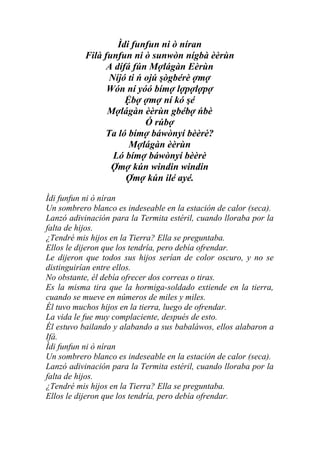 Ìdi funfun ni ò níran
           Filà funfun ni ò sunwòn nígbà èèrùn
                 A dífá fún Mợlágàn Eèrùn
                 Níjó ti ń ojú şògbérè ợmợ
                 Wón ní yóó bímợ lợpợlợpợ
                      Ệbợ ợmợ ní kó şé
                 Mợlágàn èèrùn gbébợ ńbè
                           Ó rúbợ
                Ta ló bímợ báwònyí bèèrè?
                       Mợlágàn èèrùn
                  Ló bímợ báwònyí bèèrè
                  Ợmợ kún windin windin
                      Ợmợ kún ilé ayé.

Ìdi funfun ni ò níran
Un sombrero blanco es indeseable en la estación de calor (seca).
Lanzó adivinación para la Termita estéril, cuando lloraba por la
falta de hijos.
¿Tendré mis hijos en la Tierra? Ella se preguntaba.
Ellos le dijeron que los tendría, pero debía ofrendar.
Le dijeron que todos sus hijos serían de color oscuro, y no se
distinguirían entre ellos.
No obstante, él debía ofrecer dos correas o tiras.
Es la misma tira que la hormiga-soldado extiende en la tierra,
cuando se mueve en números de miles y miles.
Él tuvo muchos hijos en la tierra, luego de ofrendar.
La vida le fue muy complaciente, después de esto.
Él estuvo bailando y alabando a sus babaláwos, ellos alabaron a
Ifá.
Ìdi funfun ni ò níran
Un sombrero blanco es indeseable en la estación de calor (seca).
Lanzó adivinación para la Termita estéril, cuando lloraba por la
falta de hijos.
¿Tendré mis hijos en la Tierra? Ella se preguntaba.
Ellos le dijeron que los tendría, pero debía ofrendar.
 