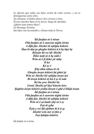 Le dijeron que todos sus hijos serían de color oscuro, y no se
distinguirían entre ellos.
No obstante, él debía ofrecer dos correas o tiras.
Él tuvo muchos hijos en la tierra, luego de ofrendar.
¿Quién tiene tantos hijos?
La Hormiga Termita.
Sus hijos son incontables y llenan toda la Tierra.


                 Ìdi funfun ni ò níran
        Filà funfun ni ò sunwòn nígbà èèrùn
         A dífá fún Àňsèké tíí sợlójàa kòkòrò
      Òun ló dáa ju gbogbo kòkòrò ti ń bẹ láyé lợ
               Béèyán bá wo idí Àňsèké
               Ìlèkè méjì ní ń bẹ nídí è
               Wón ní ó fi ìlèkè yìí rúbợ
                         Ó kò
                        Kó şe é
                 Ệbợ àikú nikan ló rú
          Gbogbo àwợn kòkòrò bá gbárí jợ
         Wón ní Àňsèké kìí sợlójàa àwợn mó
          Bí àwợn kòkòrò tó kù ti şe tó náà
                 Kó bu ẹwa Àňsèké kù
          Lóotó Àňsèké pé láyé kánrin kése
 Şùgbón àwợn kòkòrò yòókù làwợn ò gbà á lólòjà àwợn
                 Ìdi funfun ni ò níran
        Filà funfun ni ò sunwòn nígbà èèrùn
         A dífá fún Àňsèké tíí sợlójàa kòkòrò
            Wón ní ó sá káalè ẹbợ ní ó şe
                      Èşù àì şẹbợ
            Èyin ẹ wó Ifá ợjóhun bí ti ń şẹ
               Àňsèké wón mò wí fún ợ
                  Ìwợ lợlójàa kòkòrò.

Ìdi funfun ni ò níran
 