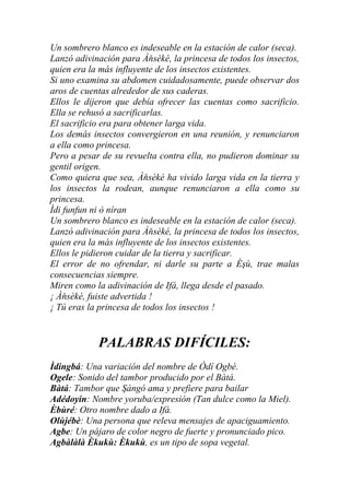 Un sombrero blanco es indeseable en la estación de calor (seca).
Lanzó adivinación para Àňsèké, la princesa de todos los insectos,
quien era la más influyente de los insectos existentes.
Si uno examina su abdomen cuidadosamente, puede observar dos
aros de cuentas alrededor de sus caderas.
Ellos le dijeron que debía ofrecer las cuentas como sacrificio.
Ella se rehusó a sacrificarlas.
El sacrificio era para obtener larga vida.
Los demás insectos convergieron en una reunión, y renunciaron
a ella como princesa.
Pero a pesar de su revuelta contra ella, no pudieron dominar su
gentil origen.
Como quiera que sea, Àňsèké ha vivido larga vida en la tierra y
los insectos la rodean, aunque renunciaron a ella como su
princesa.
Ìdi funfun ni ò níran
Un sombrero blanco es indeseable en la estación de calor (seca).
Lanzó adivinación para Àňsèké, la princesa de todos los insectos,
quien era la más influyente de los insectos existentes.
Ellos le pidieron cuidar de la tierra y sacrificar.
El error de no ofrendar, ni darle su parte a Èşù, trae malas
consecuencias siempre.
Miren como la adivinación de Ifá, llega desde el pasado.
¡ Àňsèké, fuiste advertida !
¡ Tú eras la princesa de todos los insectos !


            PALABRAS DIFÍCILES:
Ìdingbá: Una variación del nombre de Òdí Ogbè.
Ogele: Sonido del tambor producido por el Bàtá.
Bàtá: Tambor que Şàngó ama y prefiere para bailar
Adédoyin: Nombre yoruba/expresión (Tan dulce como la Miel).
Èbùré: Otro nombre dado a Ifá.
Olùjébè: Una persona que releva mensajes de apaciguamiento.
Agbe: Un pájaro de color negro de fuerte y pronunciado pico.
Agbàlàlà Èkukù: Èkukù, es un tipo de sopa vegetal.
 