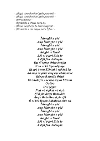 - ¡Òòşà, abandonó a Ogele para mí! –
- ¡Òòşà, abandonó a Ogele para mí! –
- ¡Perdónenme! –
- ¡Renuncia a Ogele para mí! –
- ¡Òòşà, despliega tu benevolencia! –
- ¡Renuncia a esa mujer para Ìgbin! -.


                      Ìdinngbé n gbé
                   Awo Ìdinngbé n gbé
                      Ìdinngbé n gbé
                   Awo Ìdinngbé n gbé
                      Ká gbé ni látèté
                   Béè ni ò jorí Ệşin lợ
                   A dífá fún Adédoyin
                Eyí tíí sợmợ Òrìşà òwújin
                 Wón ní kó tójú adiẹ aşa
            Kí apá àwợn Elénìní ó mó baà ka
           Kó móợ ra ợrùn adiẹ aşa òhún mólè
                  Kée pa á niwáju Òrìşà
           Kí Adédoyin ó lè baa şégun Elénìní
                          O rúbợ
                         O sí şégun
                 N ní wá ń jó ní wá ń yò
                Ní ń yin àwợn Babaláwo
                Àwợn Babaláwo ń yin Ifá
            Ó ní béè làwợn Babaláwo tòún wí
                      Ìdinngbé n gbé
                   Awo Ìdinngbé n gbé
                      Ìdinngbé n gbé
                   Awo Ìdinngbé n gbé
                      Ká gbé ni látèté
                   Béè ni ò jorí Ệşin lợ
                   A dífá fún Adédoyin
 