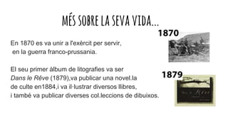 méssobrelasevavida...
En 1870 es va unir a l'exèrcit per servir,
en la guerra franco-prussania.
El seu primer àlbum de litografies va ser
Dans le Rêve (1879),va publicar una novel.la
de culte en1884,i va il·lustrar diversos llibres,
i també va publicar diverses col.leccions de dibuixos.
 