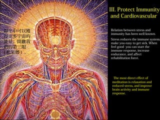 Relation between stress and
immunity has been well known.
Stress reduces the immune system,
make you easy to get sick. When
feel good you can start the
immune response, increase
endurance, and affect
rehabilitation force.
The most direct effect of
meditation is relaxation and
reduced stress, and improve
brain activity and immune
response.
III. Protect Immunity
and Cardiovascular
靜坐中可以獲
得更多宇宙的
能量，開 我啟
們的第三眼
( 松果體 ) 。
 