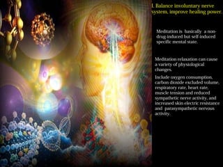 平衡自律神經系統 提
高自癒力
Meditation is basically a non-
drug-induced but self-induced
specific mental state.
Meditation relaxation can cause
a variety of physiological
changes.
Include oxygen consumption,
carbon dioxide excluded volume,
respiratory rate, heart rate,
muscle tension and reduced
sympathetic nerve activity, and
increased skin electric resistance
and parasympathetic nervous
activity.
I. Balance involuntary nerve
system, improve healing power.
 