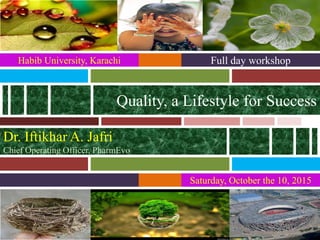 Saturday, October the 10, 2015
Quality, a Lifestyle for Success
Full day workshopHabib University, Karachi
Dr. Iftikhar A. Jafri
Chief Operating Officer, PharmEvo
 
