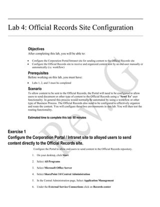 Lab 4: Official Records Site Configuration

           Objectives
           After completing this lab, you will be able to:

           •   Configure the Corporation Portal/Intranet site for sending content to the Official Records site
           •   Configure the Official Records site to receive and organized content sent by an end-user manually or
               automatically (i.e. workflow)

           Prerequisites
           Before working on this lab, you must have:
           •   Labs 1, 2, and 3 must be completed

           Scenario
           To allow content to be sent to the Official Records, the Portal will need to be configured to allow
           users to send document or other type of content to the Official Records using a “Send To” user
           functionality. In general this process would normally be automated by using a workflow or other
           type of Business Process. The Official Records also need to be configured to effectively organize
           and route the content. You will configure these two environments in this lab. You will then test the
           routing functionality.

           Estimated time to complete this lab: 60 minutes



Exercise 1
Configure the Corporation Portal / Intranet site to alloyed users to send
content directly to the Official Records site.
                Configure the Portal to allow end-users to send content to the Official Records repository.

               1. On your desktop, click Start

               2. Select All Programs

               3. Select Microsoft Office Server

               4. Select SharePoint 3.0 Central Administration

               5. In the Central Administration page, Select Application Management

               6. Under the External Service Connections click on Records center
 