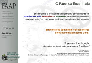 O Papel da Engenharia

Civil Engineering
Electrical Engineering
Mechanical Engineering
                                   Engenheiro é o profissional que combina conhecimento em
Chemical Engineering     ciências naturais, matemática e economia para resolver problemas
Industrial Engineering
                          e oferecer soluções para as necessidades materiais da humanidade.
Information Systems
Computer Science




                                                         Engenheiros convertem conhecimento
ProEEmp                                                         científico em aplicações úteis!
empreendedorismo
tecnologia
inovação




                                                                         “Engenharia é a integração
                                                     de todo o conhecimento para alguma finalidade.”

                                                                                                            Fumio Kodama
                                                                            Fumio Kodama é Reitor e Professor da Escola MOT no
                             Instituto Shibaura de Tecnologia, em Tóquio. Também é Professor Emérito da Universidade de Tóquio.




                                                                                                                                  1
 