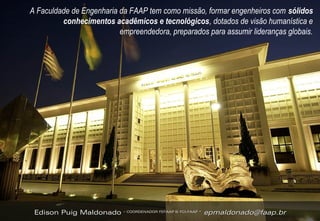 A Faculdade de Engenharia da FAAP tem como missão, formar engenheiros com sólidos
                                                                                      Missão
                      conhecimentos acadêmicos e tecnológicos, dotados de visão humanística e
                                       empreendedora, preparados para assumir lideranças globais.
Civil Engineering
Electrical Engineering
Mechanical Engineering
Chemical Engineering
Industrial Engineering


Information Systems
Computer Science




ProEEmp
empreendedorismo
tecnologia
inovação




               Edison Puig Maldonado    - COORDENADOR FEFAAP & FCI-FAAP -
                                                                            epmaldonado@faap.br
                                                                                                    2
 
