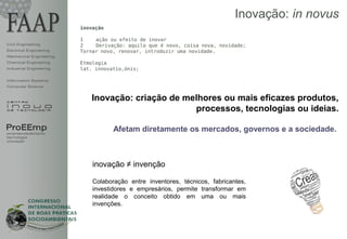 Inovação: in novus
                         inovação

                         1    ação ou efeito de inovar
Civil Engineering        2    Derivação: aquilo que é novo, coisa nova, novidade;
Electrical Engineering   Tornar novo, renovar, introduzir uma novidade.
Mechanical Engineering
Chemical Engineering     Etmologia
Industrial Engineering   lat. innovatìo,ónis;

Information Systems
Computer Science


                            Inovação: criação de melhores ou mais eficazes produtos,
                                                   processos, tecnologias ou ideias.

ProEEmp                             Afetam diretamente os mercados, governos e a sociedade.
empreendedorismo
tecnologia
inovação




                             inovação ≠ invenção

                             Colaboração entre inventores, técnicos, fabricantes,
                             investidores e empresários, permite transformar em
                             realidade o conceito obtido em uma ou mais
                             invenções.
 